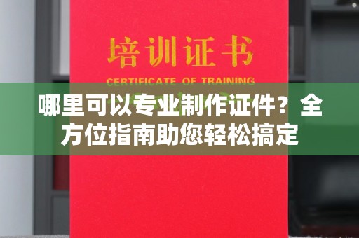 元谋哪里可以专业制作证件？全方位指南助您轻松搞定